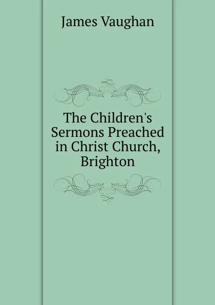 Обложка книги The Children.s Sermons Preached in Christ Church, Brighton, James Vaughan