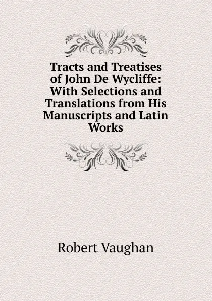 Обложка книги Tracts and Treatises of John De Wycliffe: With Selections and Translations from His Manuscripts and Latin Works, Robert Vaughan