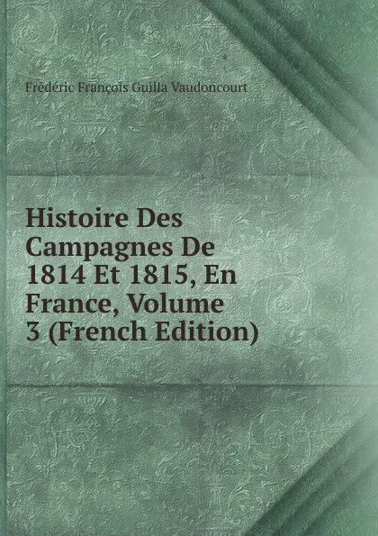 Обложка книги Histoire Des Campagnes De 1814 Et 1815, En France, Volume 3 (French Edition), Frédéric François Guilla Vaudoncourt