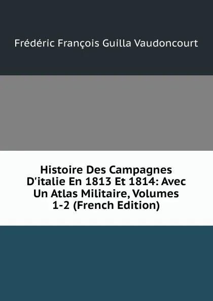 Обложка книги Histoire Des Campagnes D.italie En 1813 Et 1814: Avec Un Atlas Militaire, Volumes 1-2 (French Edition), Frédéric François Guilla Vaudoncourt