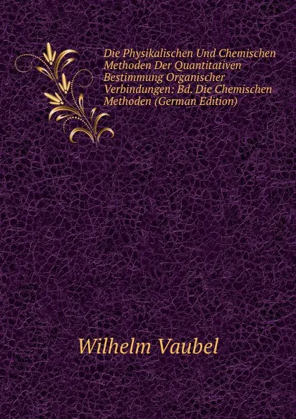 Обложка книги Die Physikalischen Und Chemischen Methoden Der Quantitativen Bestimmung Organischer Verbindungen: Bd. Die Chemischen Methoden (German Edition), Wilhelm Vaubel