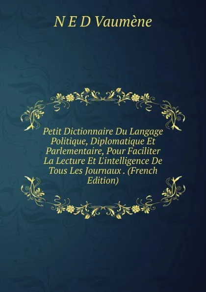 Обложка книги Petit Dictionnaire Du Langage Politique, Diplomatique Et Parlementaire, Pour Faciliter La Lecture Et L.intelligence De Tous Les Journaux . (French Edition), N E D Vaumène