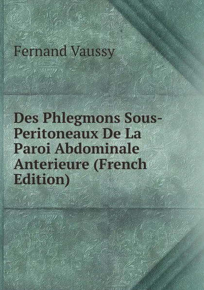Обложка книги Des Phlegmons Sous-Peritoneaux De La Paroi Abdominale Anterieure (French Edition), Fernand Vaussy