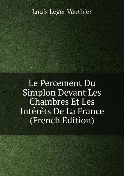 Обложка книги Le Percement Du Simplon Devant Les Chambres Et Les Interets De La France (French Edition), Louis Léger Vauthier