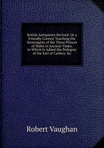 Обложка книги British Antiquities Revived: Or a Friendly Contest Touching the Soveraignty of the Three Princes of Wales in Ancient Times. to Which Is Added the Pedegree of the Earl of Carbery .c, Robert Vaughan