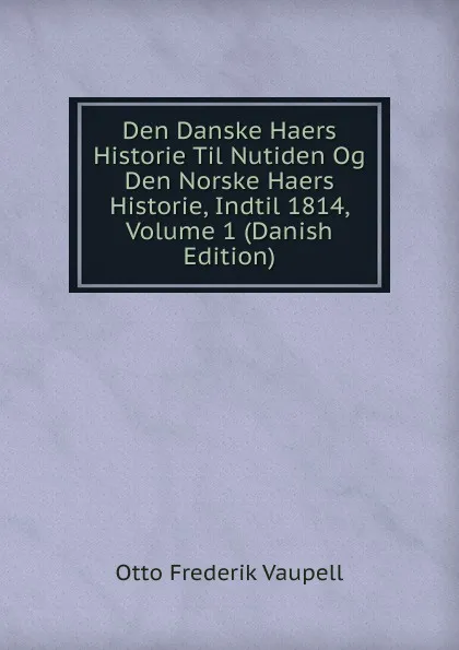 Обложка книги Den Danske Haers Historie Til Nutiden Og Den Norske Haers Historie, Indtil 1814, Volume 1 (Danish Edition), Otto Frederik Vaupell
