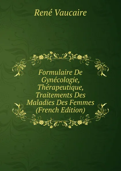 Обложка книги Formulaire De Gynecologie, Therapeutique, Traitements Des Maladies Des Femmes (French Edition), René Vaucaire