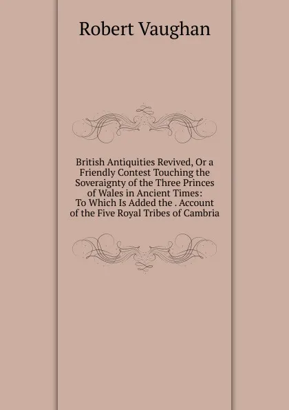 Обложка книги British Antiquities Revived, Or a Friendly Contest Touching the Soveraignty of the Three Princes of Wales in Ancient Times: To Which Is Added the . Account of the Five Royal Tribes of Cambria, Robert Vaughan