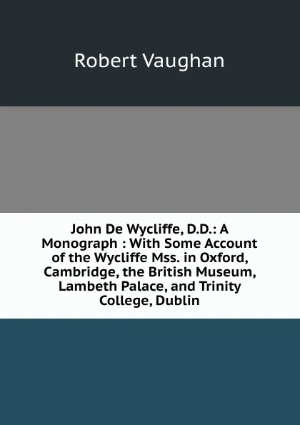 Обложка книги John De Wycliffe, D.D.: A Monograph : With Some Account of the Wycliffe Mss. in Oxford, Cambridge, the British Museum, Lambeth Palace, and Trinity College, Dublin, Robert Vaughan