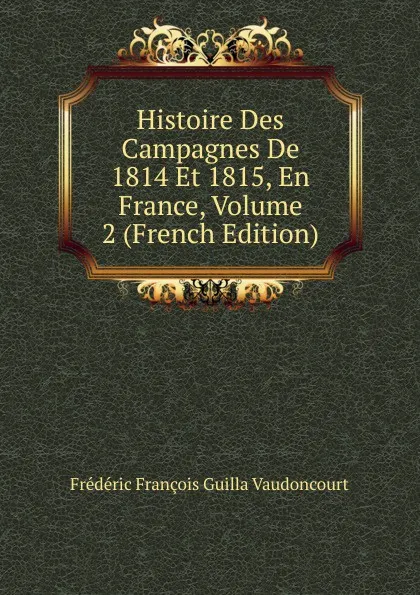 Обложка книги Histoire Des Campagnes De 1814 Et 1815, En France, Volume 2 (French Edition), Frédéric François Guilla Vaudoncourt