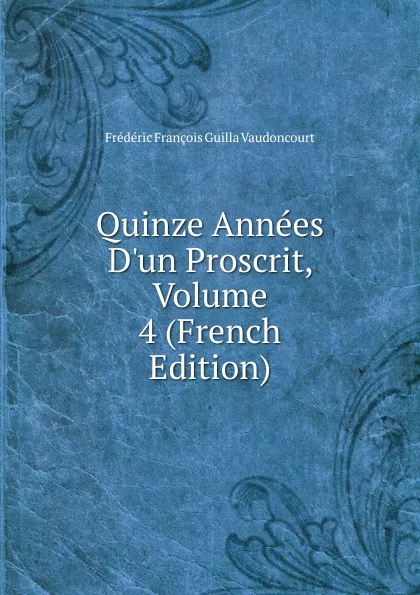 Обложка книги Quinze Annees D.un Proscrit, Volume 4 (French Edition), Frédéric François Guilla Vaudoncourt
