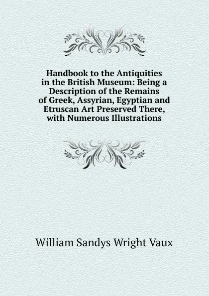 Обложка книги Handbook to the Antiquities in the British Museum: Being a Description of the Remains of Greek, Assyrian, Egyptian and Etruscan Art Preserved There, with Numerous Illustrations, William Sandys Wright Vaux