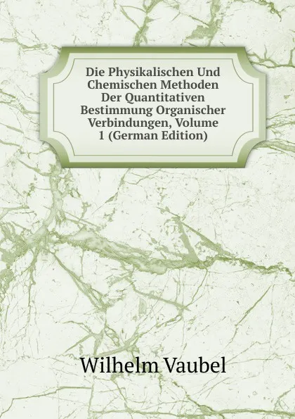 Обложка книги Die Physikalischen Und Chemischen Methoden Der Quantitativen Bestimmung Organischer Verbindungen, Volume 1 (German Edition), Wilhelm Vaubel