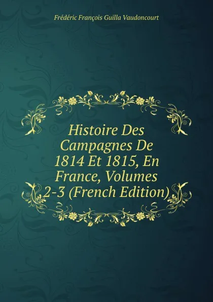 Обложка книги Histoire Des Campagnes De 1814 Et 1815, En France, Volumes 2-3 (French Edition), Frédéric François Guilla Vaudoncourt