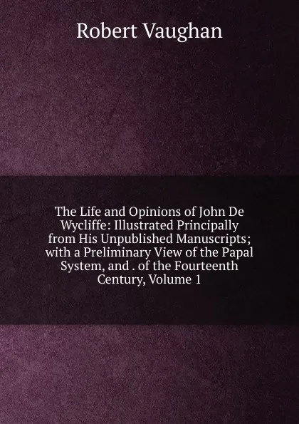 Обложка книги The Life and Opinions of John De Wycliffe: Illustrated Principally from His Unpublished Manuscripts; with a Preliminary View of the Papal System, and . of the Fourteenth Century, Volume 1, Robert Vaughan