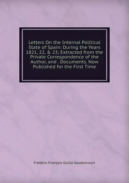 Обложка книги Letters On the Internal Political State of Spain: During the Years 1821, 22, . 23; Extracted from the Private Correspondence of the Author, and . Documents. Now Published for the First Time, Frédéric François Guilla Vaudoncourt