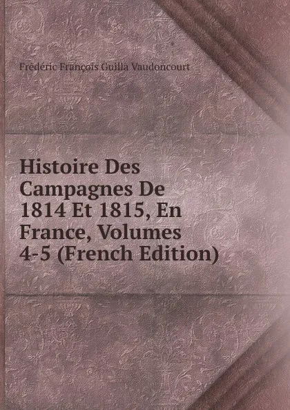 Обложка книги Histoire Des Campagnes De 1814 Et 1815, En France, Volumes 4-5 (French Edition), Frédéric François Guilla Vaudoncourt