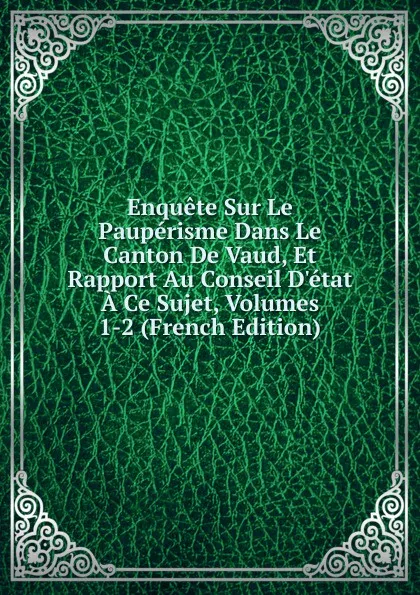 Обложка книги Enquete Sur Le Pauperisme Dans Le Canton De Vaud, Et Rapport Au Conseil D.etat A Ce Sujet, Volumes 1-2 (French Edition), 