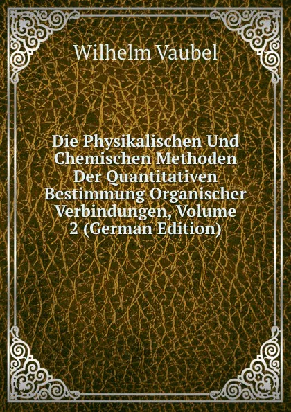 Обложка книги Die Physikalischen Und Chemischen Methoden Der Quantitativen Bestimmung Organischer Verbindungen, Volume 2 (German Edition), Wilhelm Vaubel