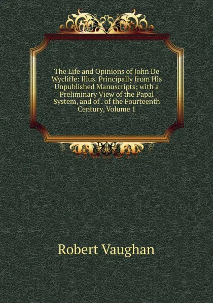 Обложка книги The Life and Opinions of John De Wycliffe: Illus. Principally from His Unpublished Manuscripts; with a Preliminary View of the Papal System, and of . of the Fourteenth Century, Volume 1, Robert Vaughan