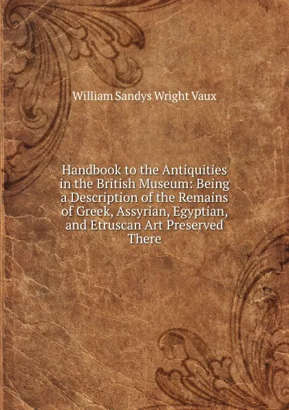 Обложка книги Handbook to the Antiquities in the British Museum: Being a Description of the Remains of Greek, Assyrian, Egyptian, and Etruscan Art Preserved There, William Sandys Wright Vaux