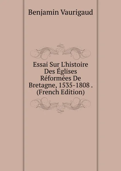 Обложка книги Essai Sur L.histoire Des Eglises Reformees De Bretagne, 1535-1808 . (French Edition), Benjamin Vaurigaud