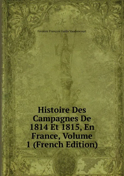 Обложка книги Histoire Des Campagnes De 1814 Et 1815, En France, Volume 1 (French Edition), Frédéric François Guilla Vaudoncourt