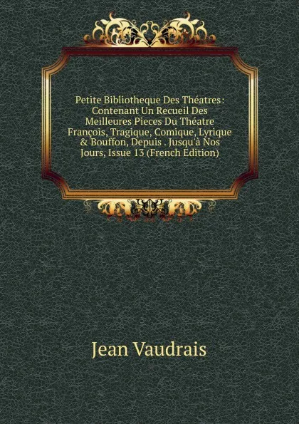 Обложка книги Petite Bibliotheque Des Theatres: Contenant Un Recueil Des Meilleures Pieces Du Theatre Francois, Tragique, Comique, Lyrique . Bouffon, Depuis . Jusqu.a Nos Jours, Issue 13 (French Edition), Jean Vaudrais