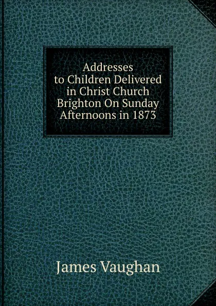 Обложка книги Addresses to Children Delivered in Christ Church Brighton On Sunday Afternoons in 1873, James Vaughan
