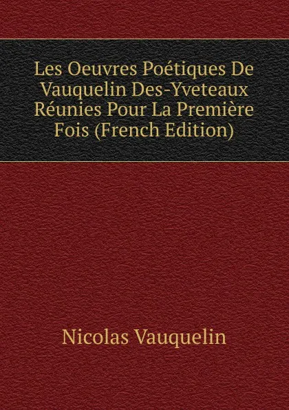 Обложка книги Les Oeuvres Poetiques De Vauquelin Des-Yveteaux Reunies Pour La Premiere Fois (French Edition), Nicolas Vauquelin
