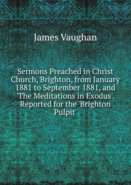 Обложка книги Sermons Preached in Christ Church, Brighton, from January 1881 to September 1881, and .The Meditations in Exodus.. Reported for the .Brighton Pulpit.., James Vaughan