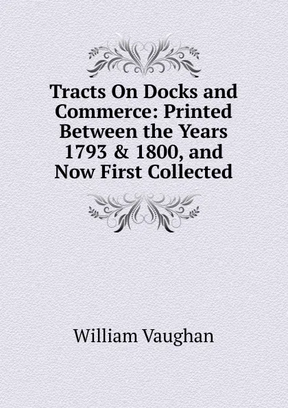 Обложка книги Tracts On Docks and Commerce: Printed Between the Years 1793 . 1800, and Now First Collected, William Vaughan