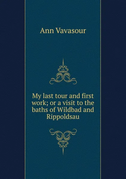 Обложка книги My last tour and first work; or a visit to the baths of Wildbad and Rippoldsau, Ann Vavasour