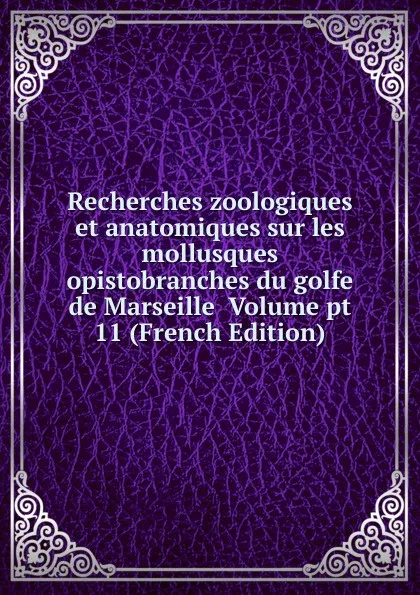 Обложка книги Recherches zoologiques et anatomiques sur les mollusques opistobranches du golfe de Marseille  Volume pt 11 (French Edition), 