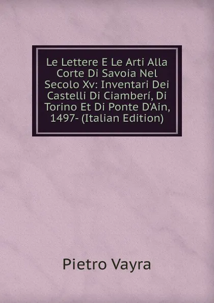 Обложка книги Le Lettere E Le Arti Alla Corte Di Savoia Nel Secolo Xv: Inventari Dei Castelli Di Ciamberi, Di Torino Et Di Ponte D.Ain, 1497- (Italian Edition), Pietro Vayra