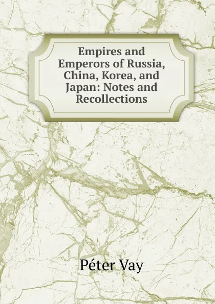 Обложка книги Empires and Emperors of Russia, China, Korea, and Japan: Notes and Recollections, Péter Vay