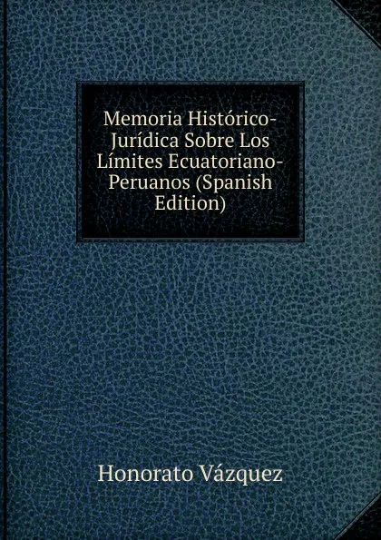 Обложка книги Memoria Historico-Juridica Sobre Los Limites Ecuatoriano-Peruanos (Spanish Edition), Honorato Vázquez