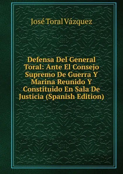 Обложка книги Defensa Del General Toral: Ante El Consejo Supremo De Guerra Y Marina Reunido Y Constituido En Sala De Justicia (Spanish Edition), José Toral Vázquez