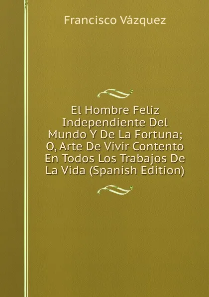 Обложка книги El Hombre Feliz Independiente Del Mundo Y De La Fortuna; O, Arte De Vivir Contento En Todos Los Trabajos De La Vida (Spanish Edition), Francisco Vazquez
