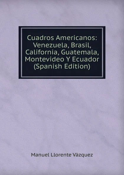 Обложка книги Cuadros Americanos: Venezuela, Brasil, California, Guatemala, Montevideo Y Ecuador (Spanish Edition), Manuel Llorente Vázquez