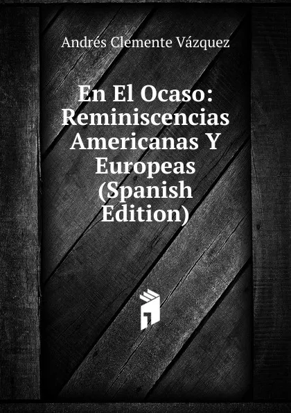 Обложка книги En El Ocaso: Reminiscencias Americanas Y Europeas (Spanish Edition), Andrés Clemente Vázquez