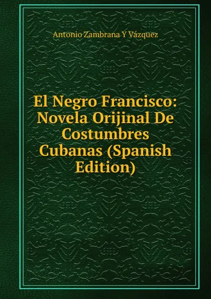 Обложка книги El Negro Francisco: Novela Orijinal De Costumbres Cubanas (Spanish Edition), Antonio Zambrana Y Vázquez