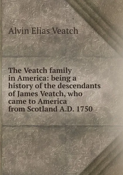 Обложка книги The Veatch family in America: being a history of the descendants of James Veatch, who came to America from Scotland A.D. 1750, Alvin Elias Veatch