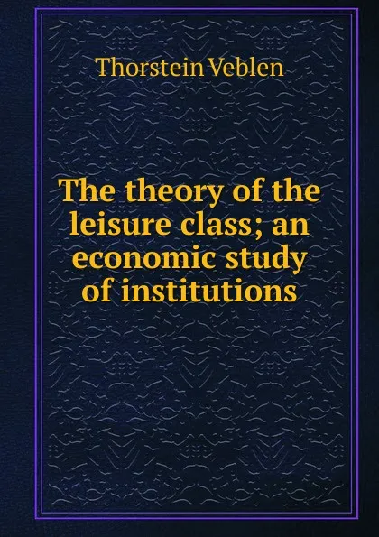 Обложка книги The theory of the leisure class; an economic study of institutions, Thorstein Veblen