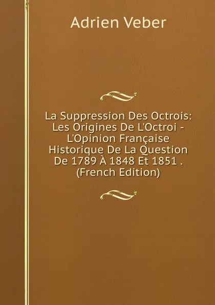 Обложка книги La Suppression Des Octrois: Les Origines De L.Octroi -L.Opinion Francaise Historique De La Question De 1789 A 1848 Et 1851 . (French Edition), Adrien Veber