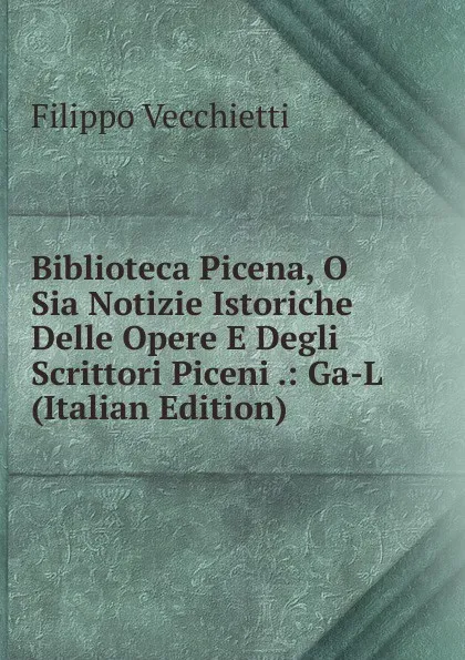 Обложка книги Biblioteca Picena, O Sia Notizie Istoriche Delle Opere E Degli Scrittori Piceni .: Ga-L (Italian Edition), Filippo Vecchietti