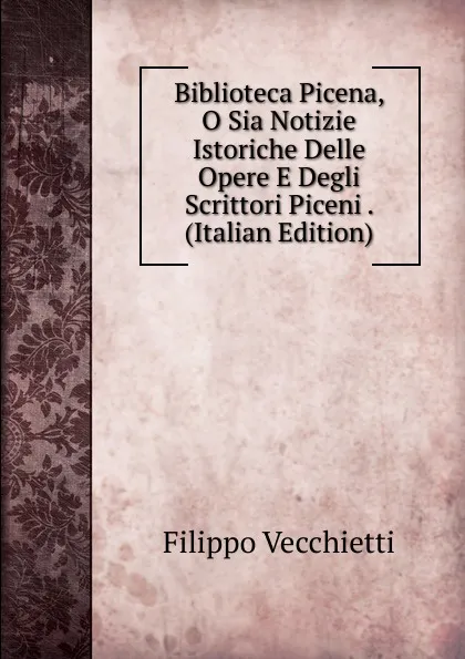 Обложка книги Biblioteca Picena, O Sia Notizie Istoriche Delle Opere E Degli Scrittori Piceni . (Italian Edition), Filippo Vecchietti