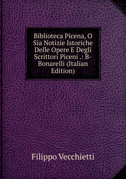Обложка книги Biblioteca Picena, O Sia Notizie Istoriche Delle Opere E Degli Scrittori Piceni .: B-Bonarelli (Italian Edition), Filippo Vecchietti