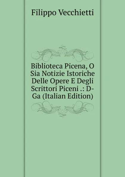 Обложка книги Biblioteca Picena, O Sia Notizie Istoriche Delle Opere E Degli Scrittori Piceni .: D-Ga (Italian Edition), Filippo Vecchietti