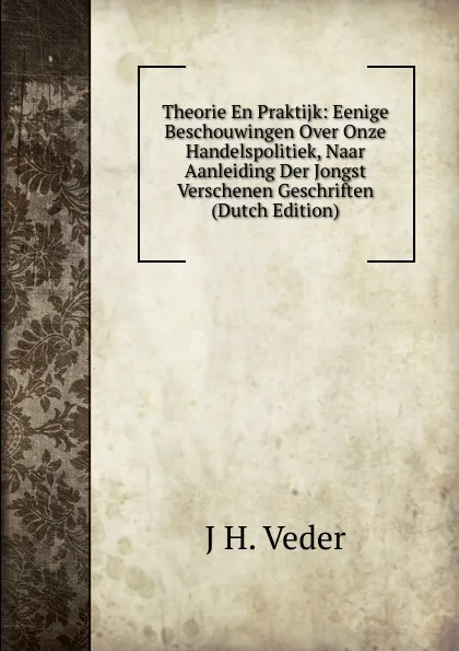 Обложка книги Theorie En Praktijk: Eenige Beschouwingen Over Onze Handelspolitiek, Naar Aanleiding Der Jongst Verschenen Geschriften (Dutch Edition), J H. Veder